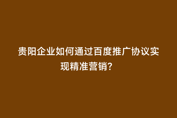 贵阳企业如何通过百度推广协议实现精准营销？