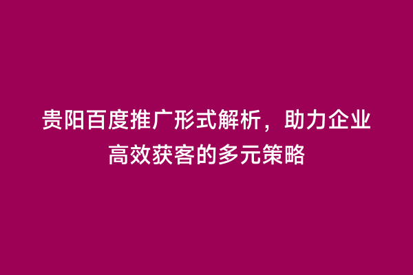 贵阳百度推广形式解析，助力企业高效获客的多元策略
