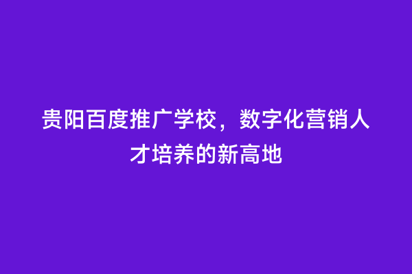 贵阳百度推广学校，数字化营销人才培养的新高地