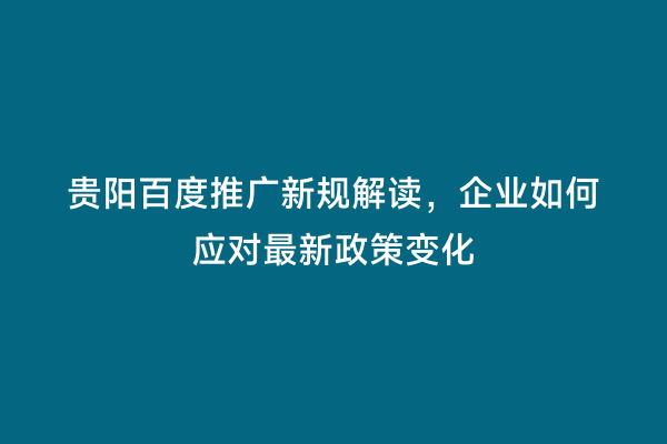 贵阳百度推广新规解读，企业如何应对最新政策变化