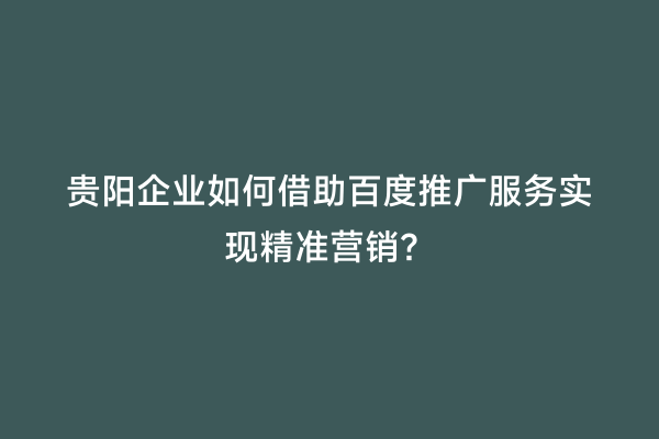 贵阳企业如何借助百度推广服务实现精准营销？