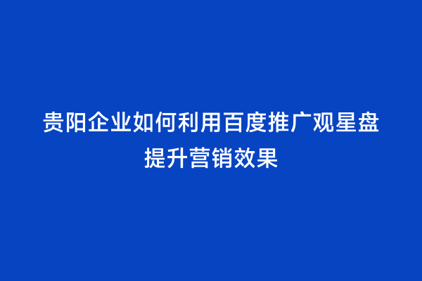贵阳企业如何利用百度推广观星盘提升营销效果