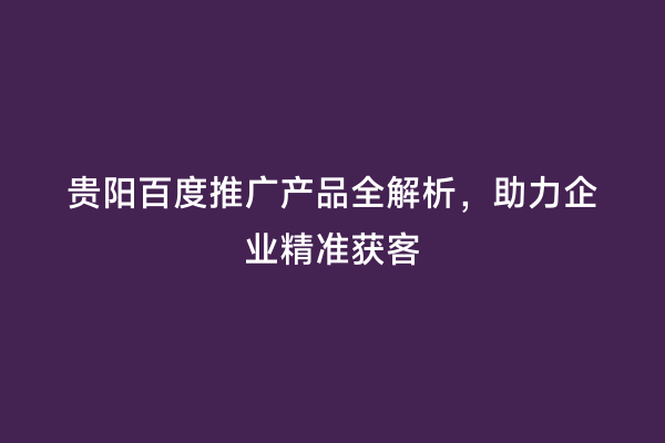 贵阳百度推广产品全解析，助力企业精准获客