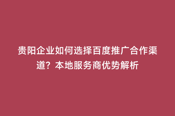 贵阳企业如何选择百度推广合作渠道？本地服务商优势解析