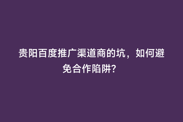 贵阳百度推广渠道商的坑，如何避免合作陷阱？