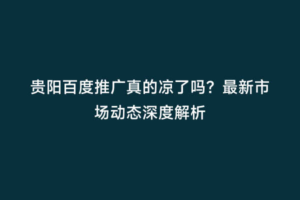 贵阳百度推广真的凉了吗？最新市场动态深度解析