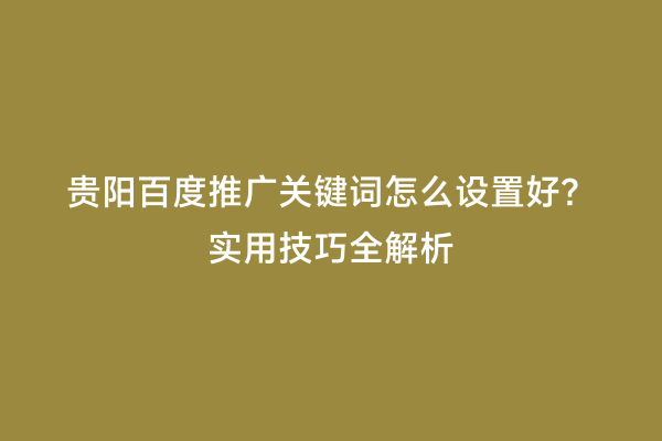 贵阳百度推广关键词怎么设置好？实用技巧全解析