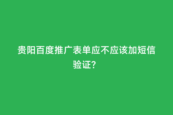 贵阳百度推广表单应不应该加短信验证？