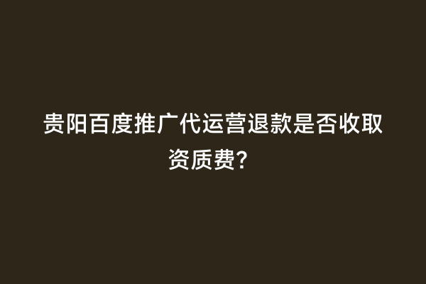 贵阳百度推广代运营退款是否收取资质费？