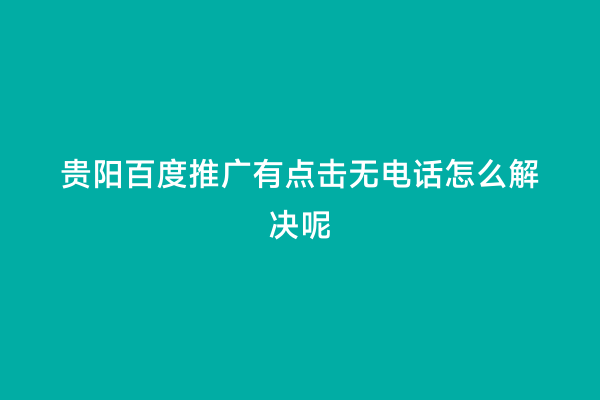 贵阳百度推广有点击无电话怎么解决呢