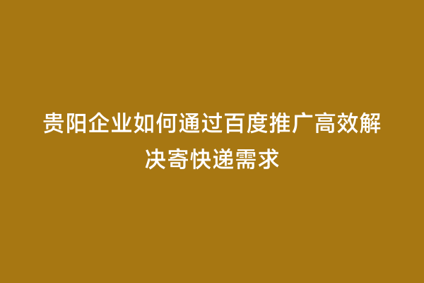 贵阳企业如何通过百度推广高效解决寄快递需求