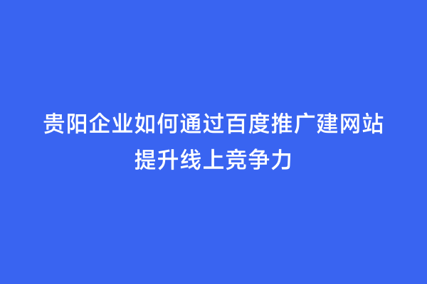贵阳企业如何通过百度推广建网站提升线上竞争力