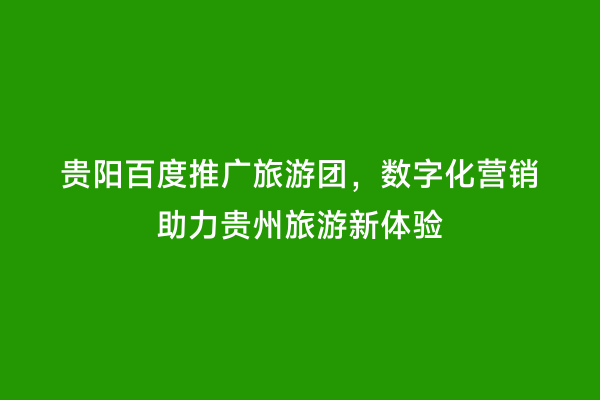 贵阳百度推广旅游团，数字化营销助力贵州旅游新体验
