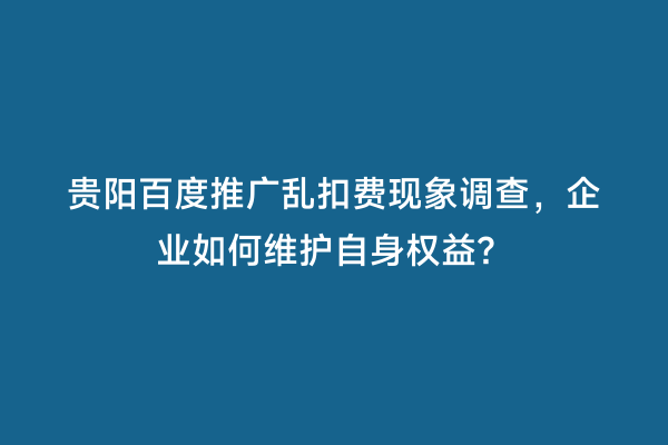 贵阳百度推广乱扣费现象调查，企业如何维护自身权益？