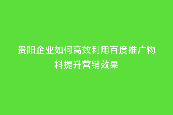 贵阳企业如何高效利用百度推广物料提升营销效果