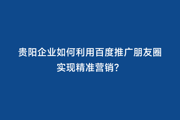 贵阳企业如何利用百度推广朋友圈实现精准营销？