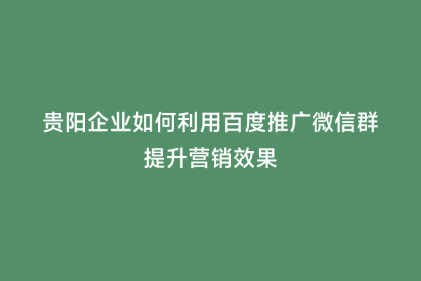 贵阳企业如何利用百度推广微信群提升营销效果