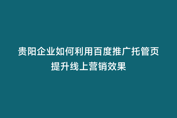 贵阳企业如何利用百度推广托管页提升线上营销效果