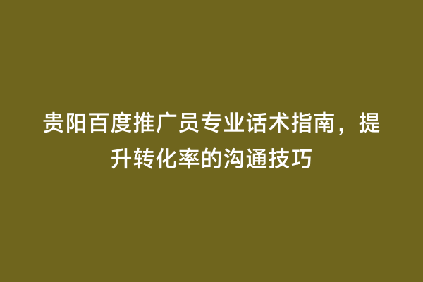 贵阳百度推广员专业话术指南，提升转化率的沟通技巧