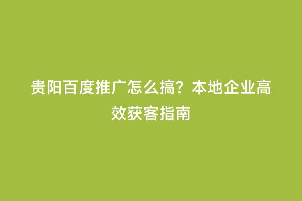 贵阳百度推广怎么搞？本地企业高效获客指南