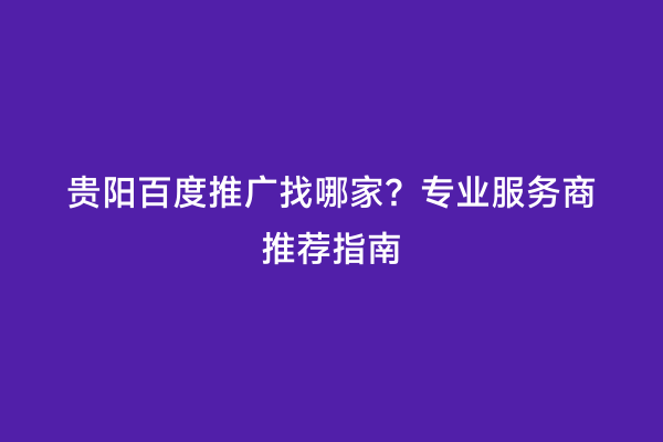 贵阳百度推广找哪家？专业服务商推荐指南