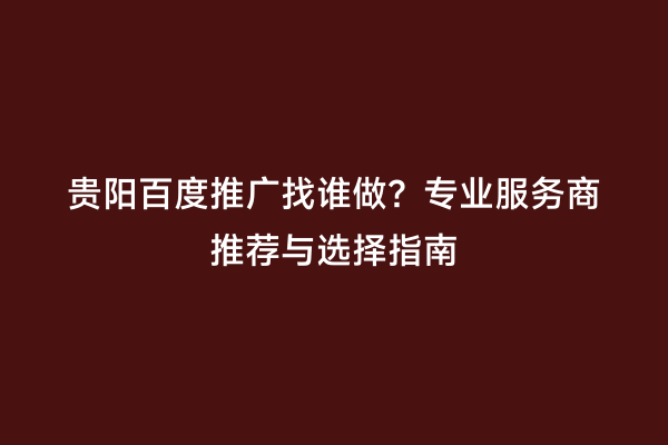 贵阳百度推广找谁做？专业服务商推荐与选择指南