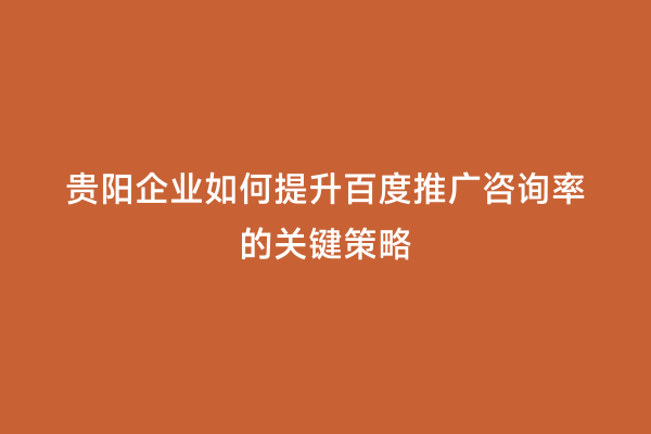 贵阳企业如何提升百度推广咨询率的关键策略