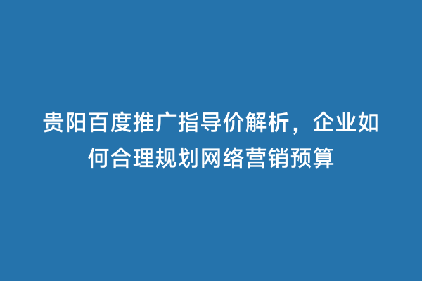 贵阳百度推广指导价解析，企业如何合理规划网络营销预算