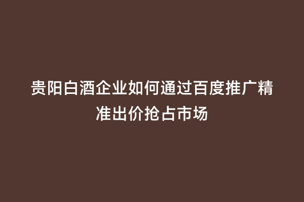 贵阳白酒企业如何通过百度推广精准出价抢占市场