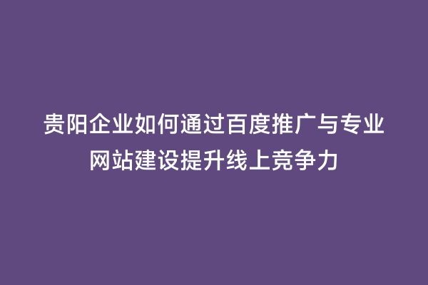 贵阳企业如何通过百度推广与专业网站建设提升线上竞争力