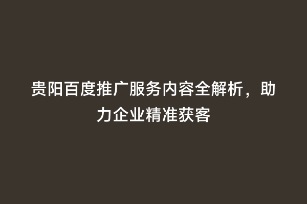贵阳百度推广服务内容全解析，助力企业精准获客