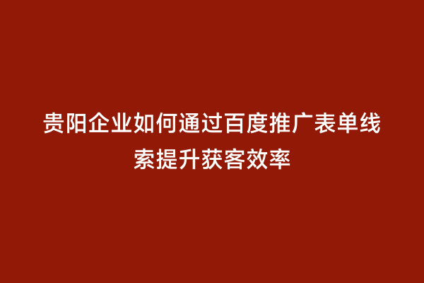 贵阳企业如何通过百度推广表单线索提升获客效率