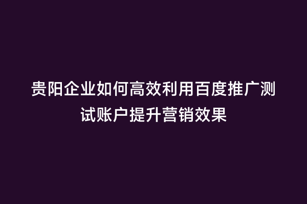 贵阳企业如何高效利用百度推广测试账户提升营销效果