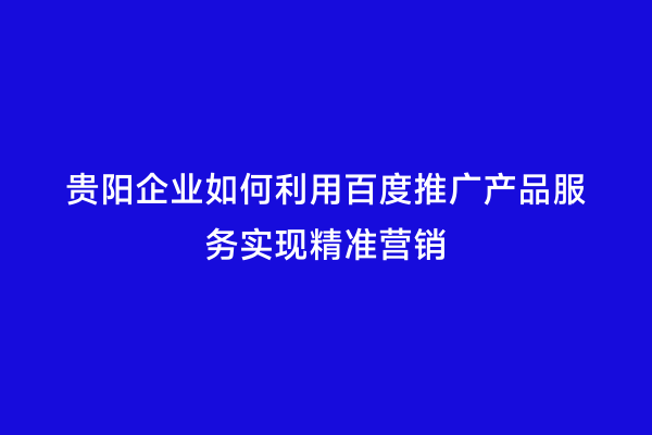 贵阳企业如何利用百度推广产品服务实现精准营销