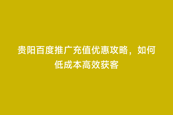 贵阳百度推广充值优惠攻略，如何低成本高效获客
