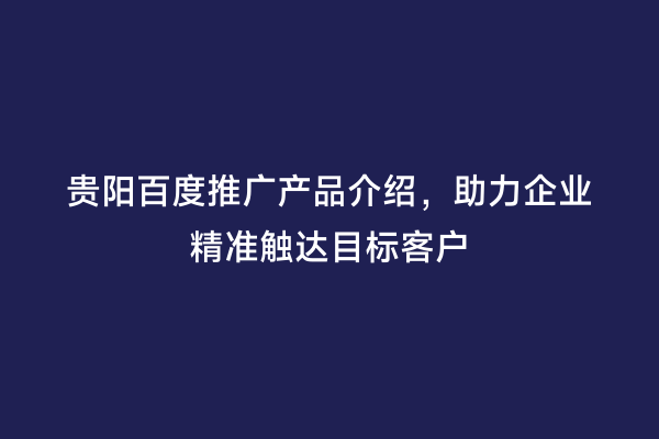 贵阳百度推广产品介绍，助力企业精准触达目标客户