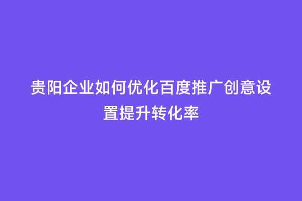 贵阳企业如何优化百度推广创意设置提升转化率