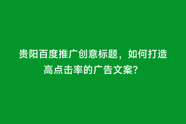 贵阳百度推广创意标题，如何打造高点击率的广告文案？