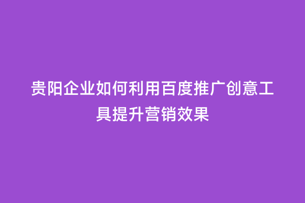 贵阳企业如何利用百度推广创意工具提升营销效果