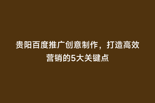 贵阳百度推广创意制作，打造高效营销的5大关键点