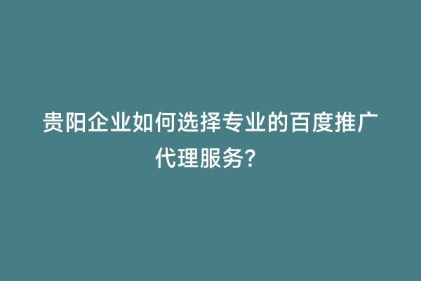 贵阳企业如何选择专业的百度推广代理服务？