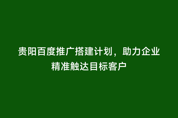 贵阳百度推广搭建计划，助力企业精准触达目标客户