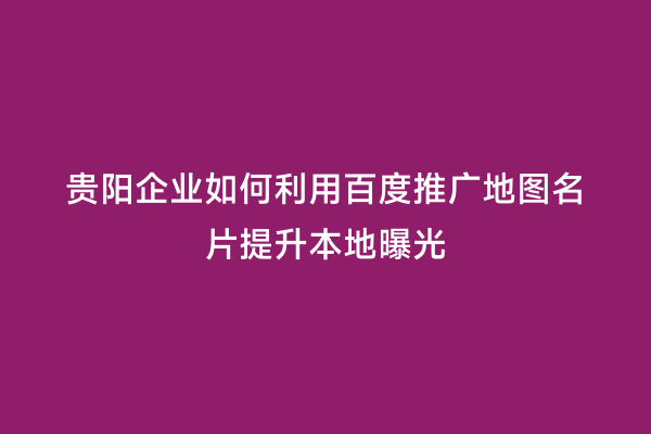 贵阳企业如何利用百度推广地图名片提升本地曝光