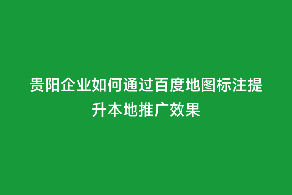 贵阳企业如何通过百度地图标注提升本地推广效果