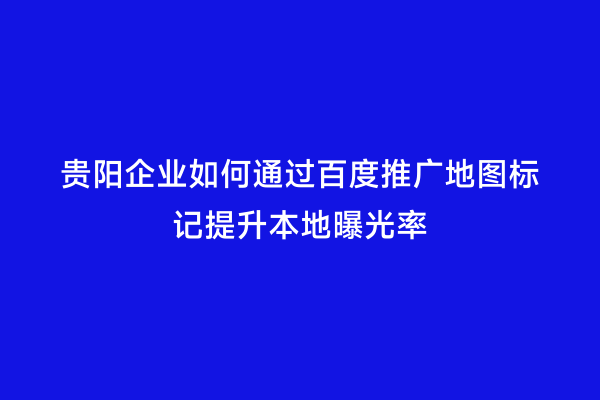 贵阳企业如何通过百度推广地图标记提升本地曝光率