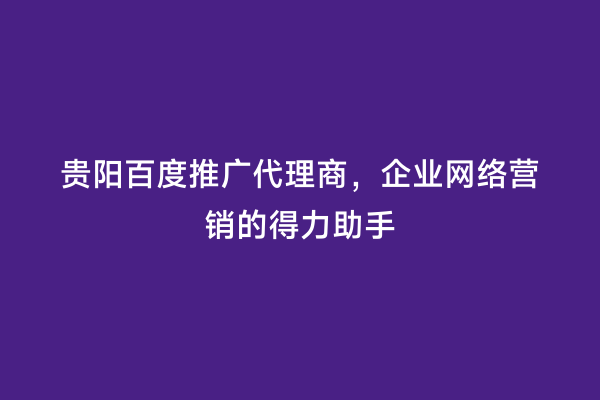 贵阳百度推广代理商，企业网络营销的得力助手