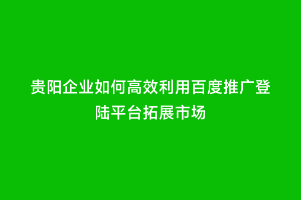 贵阳企业如何高效利用百度推广登陆平台拓展市场