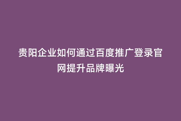 贵阳企业如何通过百度推广登录官网提升品牌曝光