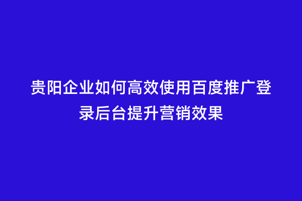 贵阳企业如何高效使用百度推广登录后台提升营销效果