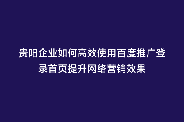 贵阳企业如何高效使用百度推广登录首页提升网络营销效果